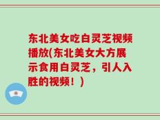 东北美女吃白灵芝视频播放(东北美女大方展示食用白灵芝，引人入胜的视频！)