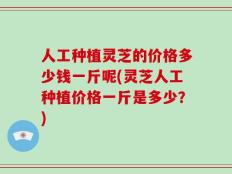 人工种植灵芝的价格多少钱一斤呢(灵芝人工种植价格一斤是多少？)