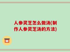 人参灵芝怎么做汤(制作人参灵芝汤的方法)