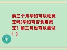 前三个月孕妇可以吃灵芝吗(孕妇可否食用灵芝？前三月也可以尝试！)