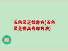 五色灵芝益寿方(五色灵芝提高寿命方法)