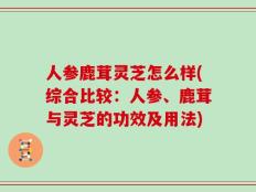 人参鹿茸灵芝怎么样(综合比较：人参、鹿茸与灵芝的功效及用法)