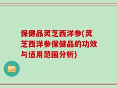 保健品灵芝西洋参(灵芝西洋参保健品的功效与适用范围分析)