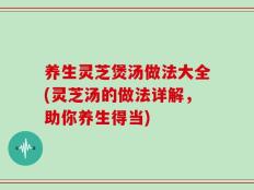 养生灵芝煲汤做法大全(灵芝汤的做法详解，助你养生得当)
