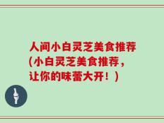 人间小白灵芝美食推荐(小白灵芝美食推荐，让你的味蕾大开！)