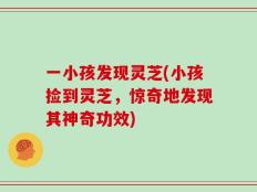 一小孩发现灵芝(小孩捡到灵芝，惊奇地发现其神奇功效)