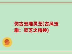 仿古玉雕灵芝(古风玉雕：灵芝之精神)