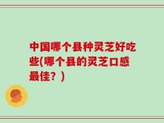 中国哪个县种灵芝好吃些(哪个县的灵芝口感最佳？)