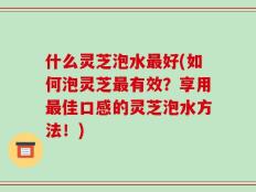 什么灵芝泡水最好(如何泡灵芝最有效？享用最佳口感的灵芝泡水方法！)