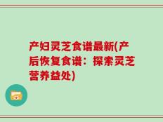产妇灵芝食谱最新(产后恢复食谱：探索灵芝营养益处)