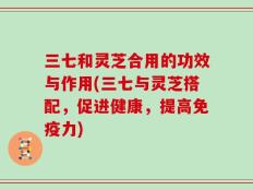 三七和灵芝合用的功效与作用(三七与灵芝搭配，促进健康，提高免疫力)