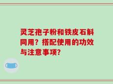 灵芝孢子粉和铁皮石斛同用？搭配使用的功效与注意事项？