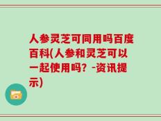 人参灵芝可同用吗百度百科(人参和灵芝可以一起使用吗？-资讯提示)