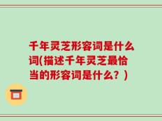 千年灵芝形容词是什么词(描述千年灵芝最恰当的形容词是什么？)