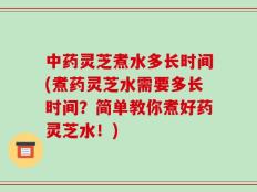 中药灵芝煮水多长时间(煮药灵芝水需要多长时间？简单教你煮好药灵芝水！)
