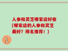 人参和灵芝哪家店好些(哪家店的人参和灵芝最好？排名推荐！)