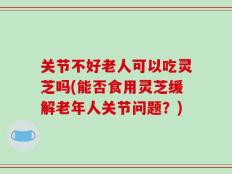 关节不好老人可以吃灵芝吗(能否食用灵芝缓解老年人关节问题？)