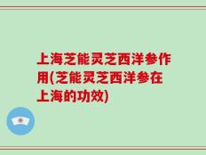 上海芝能灵芝西洋参作用(芝能灵芝西洋参在上海的功效)