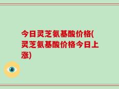 今日灵芝氨基酸价格(灵芝氨基酸价格今日上涨)