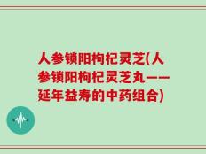人参锁阳枸杞灵芝(人参锁阳枸杞灵芝丸——延年益寿的中药组合)