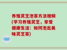 养殖灵芝泡茶方法视频(学习养殖灵芝，享受健康生活：如何泡出美味灵芝茶)