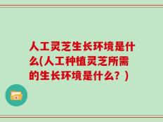 人工灵芝生长环境是什么(人工种植灵芝所需的生长环境是什么？)