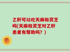 乙肝可以吃天麻和灵芝吗(天麻和灵芝对乙肝患者有帮助吗？)