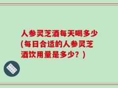 人参灵芝酒每天喝多少(每日合适的人参灵芝酒饮用量是多少？)