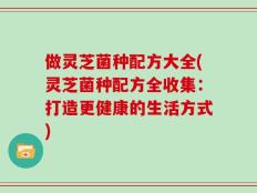 做灵芝菌种配方大全(灵芝菌种配方全收集：打造更健康的生活方式)