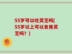 55岁可以吃灵芝吗(55岁以上可以食用灵芝吗？)