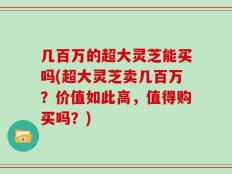 几百万的超大灵芝能买吗(超大灵芝卖几百万？价值如此高，值得购买吗？)