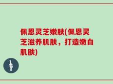 佩恩灵芝嫩肤(佩恩灵芝滋养肌肤，打造嫩白肌肤)