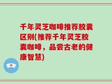 千年灵芝咖啡推荐胶囊区别(推荐千年灵芝胶囊咖啡，品尝古老的健康智慧)