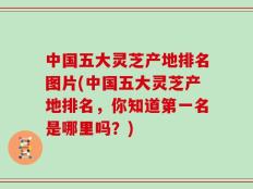 中国五大灵芝产地排名图片(中国五大灵芝产地排名，你知道第一名是哪里吗？)