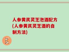 人参黄芪灵芝泡酒配方(人参黄芪灵芝酒的自制方法)