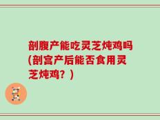 剖腹产能吃灵芝炖鸡吗(剖宫产后能否食用灵芝炖鸡？)