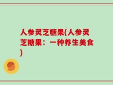 人参灵芝糖果(人参灵芝糖果：一种养生美食)