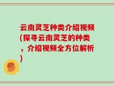 云南灵芝种类介绍视频(探寻云南灵芝的种类，介绍视频全方位解析)