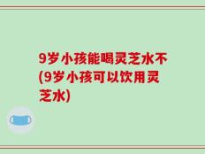 9岁小孩能喝灵芝水不(9岁小孩可以饮用灵芝水)