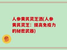 人参黄芪灵芝洒(人参黄芪灵芝：提高免疫力的秘密武器)