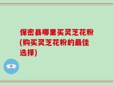 保密县哪里买灵芝花粉(购买灵芝花粉的最佳选择)