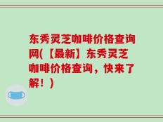 东秀灵芝咖啡价格查询网(【最新】东秀灵芝咖啡价格查询，快来了解！)
