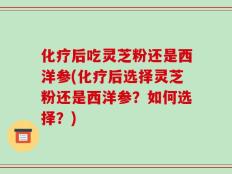 化疗后吃灵芝粉还是西洋参(化疗后选择灵芝粉还是西洋参？如何选择？)