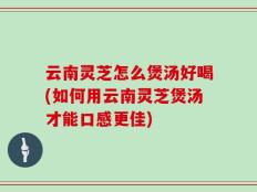 云南灵芝怎么煲汤好喝(如何用云南灵芝煲汤才能口感更佳)