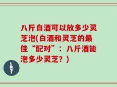 八斤白酒可以放多少灵芝泡(白酒和灵芝的最佳“配对”：八斤酒能泡多少灵芝？)