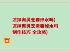 凉拌海灵芝要焯水吗(凉拌海灵芝需要焯水吗制作技巧 全攻略)