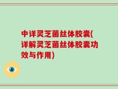 中详灵芝菌丝体胶囊(详解灵芝菌丝体胶囊功效与作用)