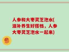 人参和大枣灵芝泡水(滋补养生好搭档，人参大枣灵芝泡水一起来)