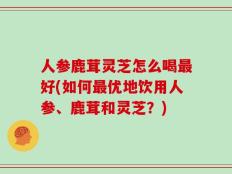 人参鹿茸灵芝怎么喝最好(如何最优地饮用人参、鹿茸和灵芝？)