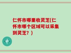 仁怀市哪里收灵芝(仁怀市哪个区域可以采集到灵芝？)